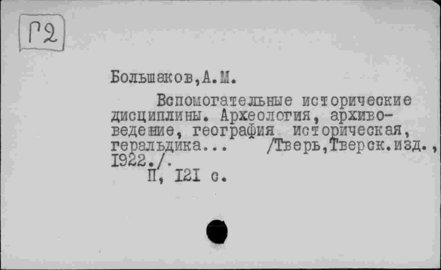 ﻿pä
Большаков, А. М.
Вспомогательные исторические дисциплины. Археология, архивоведе аие, география историческая, геральдика... /Тверь,Тверск.изд., 1922 • /.
П, 121 с.